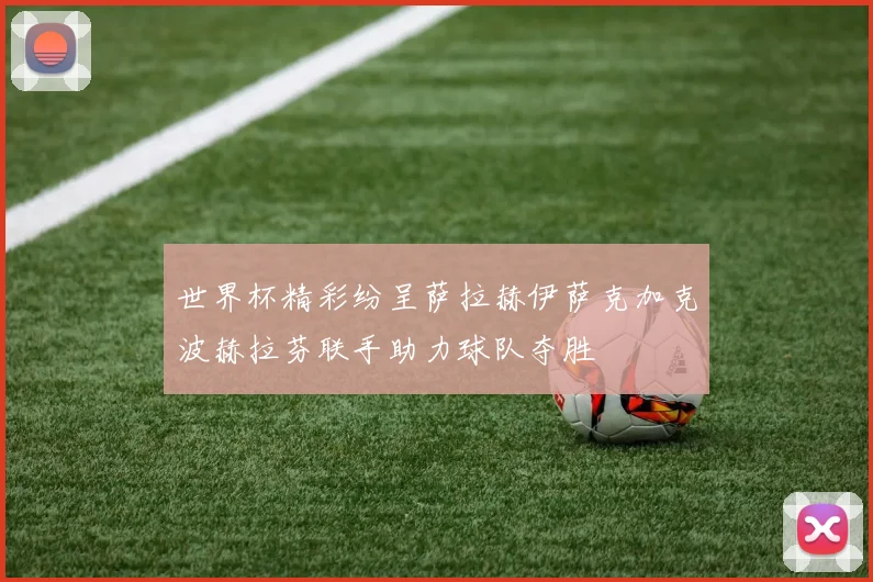 世界杯精彩纷呈萨拉赫伊萨克加克波赫拉芬联手助力球队夺胜
