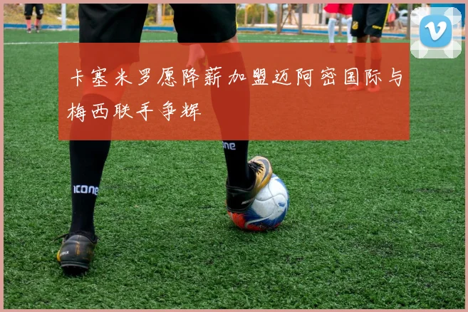 卡塞米罗愿降薪加盟迈阿密国际与梅西联手争辉