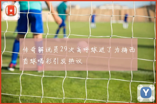 传奇解说员29次高呼球进了为梅西首球喝彩引发热议