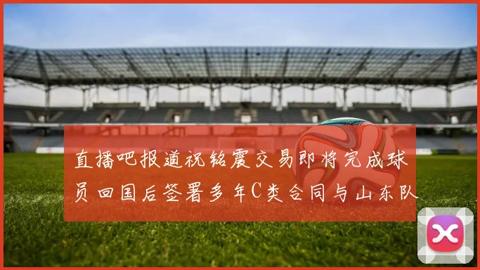 直播吧报道祝铭震交易即将完成球员回国后签署多年C类合同与山东队续约