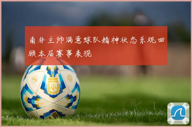 南非主帅满意球队精神状态乐观回顾本届赛事表现