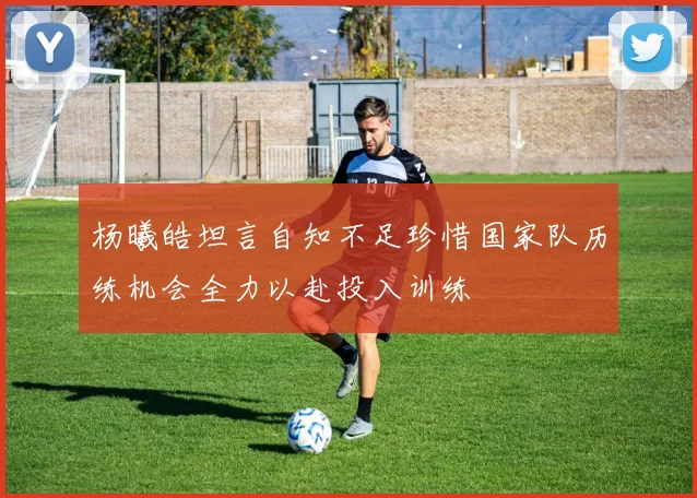 杨曦皓坦言自知不足珍惜国家队历练机会全力以赴投入训练