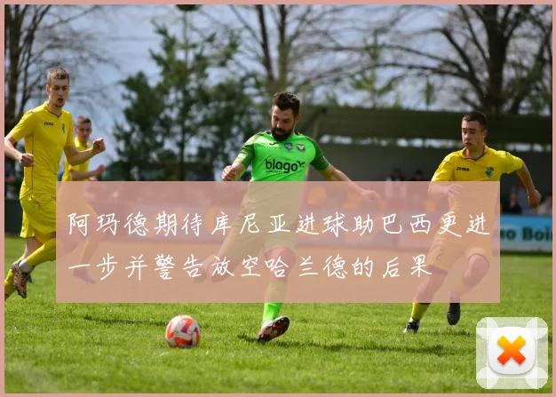 阿玛德期待库尼亚进球助巴西更进一步并警告放空哈兰德的后果