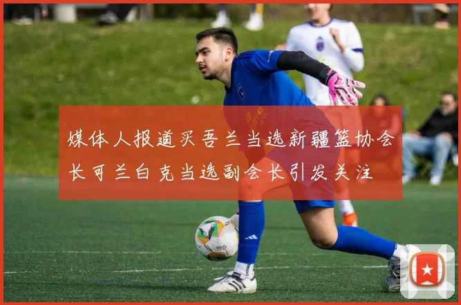 媒体人报道买吾兰当选新疆篮协会长可兰白克当选副会长引发关注