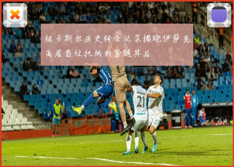 纽卡斯尔历史转会记录揭晓伊萨克高居首位托纳利紧随其后