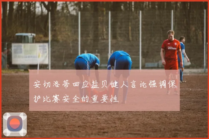 安切洛蒂回应盐贝健人言论强调保护比赛安全的重要性