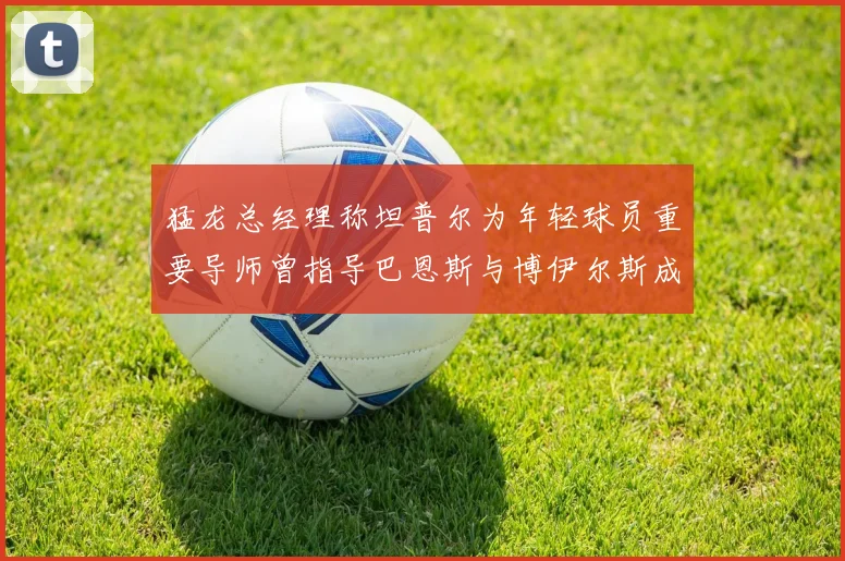 猛龙总经理称坦普尔为年轻球员重要导师曾指导巴恩斯与博伊尔斯成长