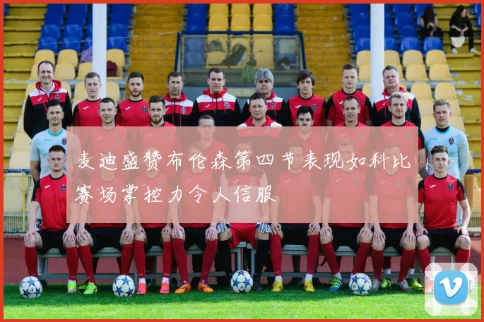 麦迪盛赞布伦森第四节表现如科比赛场掌控力令人信服