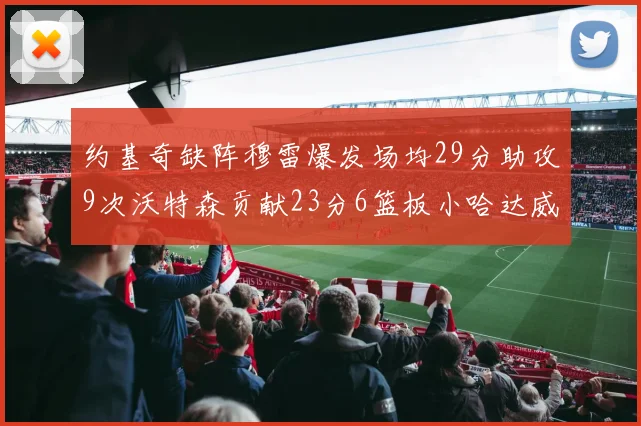 约基奇缺阵穆雷爆发场均29分助攻9次沃特森贡献23分6篮板小哈达威也有17分表现出色