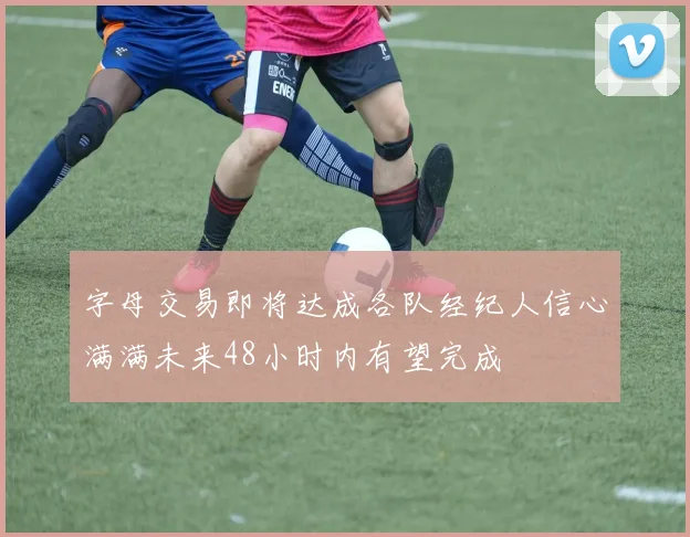 字母交易即将达成各队经纪人信心满满未来48小时内有望完成
