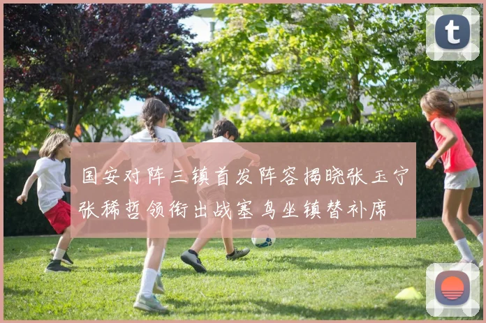 国安对阵三镇首发阵容揭晓张玉宁张稀哲领衔出战塞鸟坐镇替补席